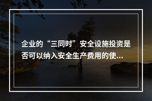 企业的“三同时”安全设施投资是否可以纳入安全生产费用的使用范