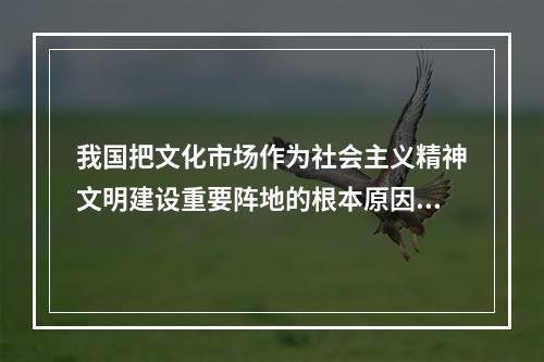 我国把文化市场作为社会主义精神文明建设重要阵地的根本原因是因