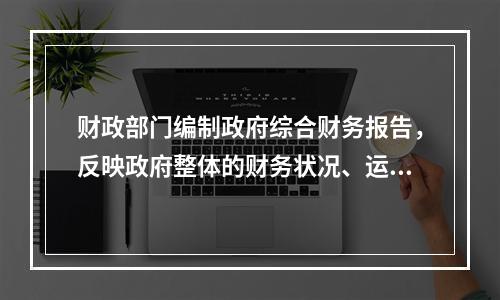 财政部门编制政府综合财务报告，反映政府整体的财务状况、运行情