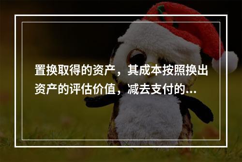 置换取得的资产，其成本按照换出资产的评估价值，减去支付的补价