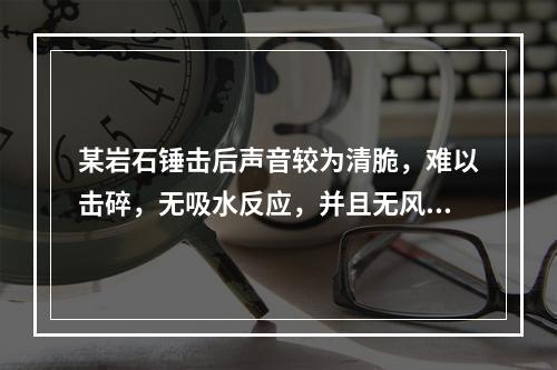 某岩石锤击后声音较为清脆，难以击碎，无吸水反应，并且无风化效