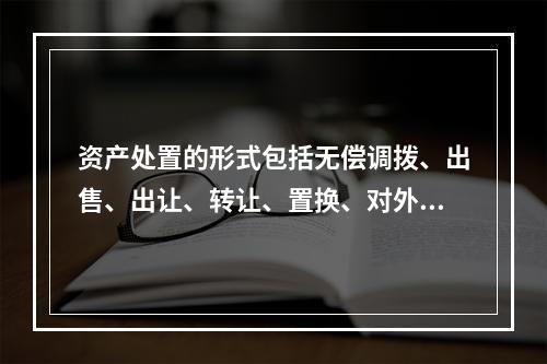 资产处置的形式包括无偿调拨、出售、出让、转让、置换、对外捐赠