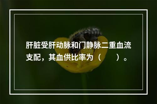 肝脏受肝动脉和门静脉二重血流支配，其血供比率为（　　）。