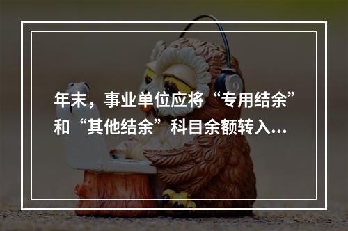 年末，事业单位应将“专用结余”和“其他结余”科目余额转入“非