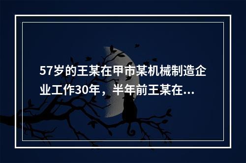 57岁的王某在甲市某机械制造企业工作30年，半年前王某在加工