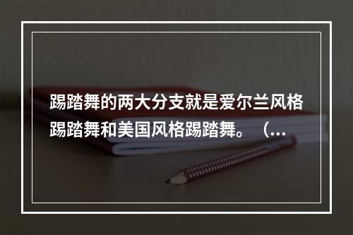 踢踏舞的两大分支就是爱尔兰风格踢踏舞和美国风格踢踏舞。（）