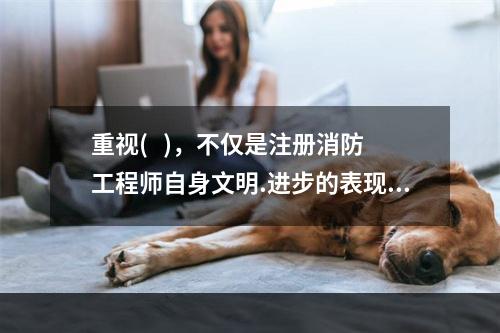 重视(   )，不仅是注册消防工程师自身文明.进步的表现，也