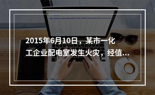 2015年6月10日，某市一化工企业配电室发生火灾，经值班安