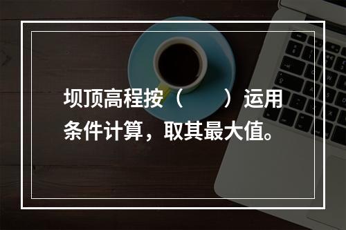 坝顶高程按（　　）运用条件计算，取其最大值。