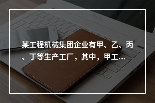 某工程机械集团企业有甲、乙、丙、丁等生产工厂，其中，甲工厂是