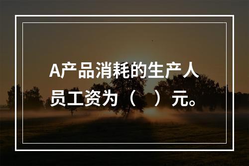 A产品消耗的生产人员工资为（　）元。