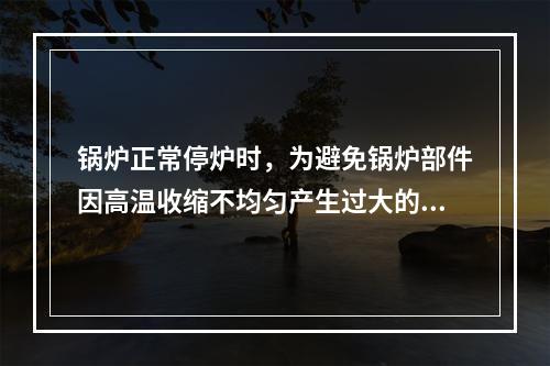 锅炉正常停炉时，为避免锅炉部件因高温收缩不均匀产生过大的热应