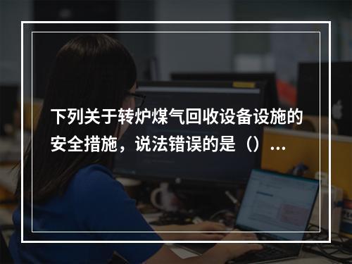 下列关于转炉煤气回收设备设施的安全措施，说法错误的是（）。