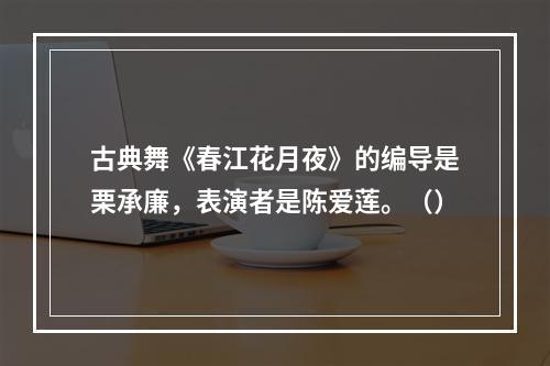 古典舞《春江花月夜》的编导是栗承廉，表演者是陈爱莲。（）