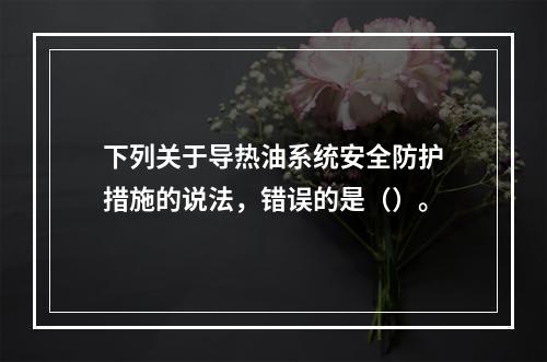 下列关于导热油系统安全防护措施的说法，错误的是（）。