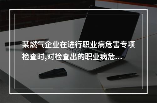 某燃气企业在进行职业病危害专项检查时,对检查出的职业病危害因