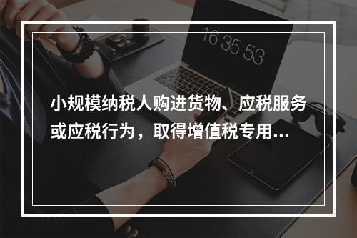 小规模纳税人购进货物、应税服务或应税行为，取得增值税专用发票