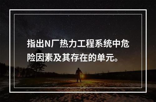 指出N厂热力工程系统中危险因素及其存在的单元。