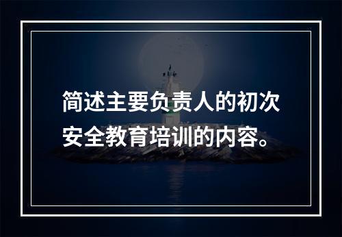 简述主要负责人的初次安全教育培训的内容。