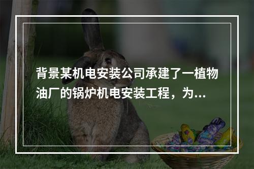 背景某机电安装公司承建了一植物油厂的锅炉机电安装工程，为保证