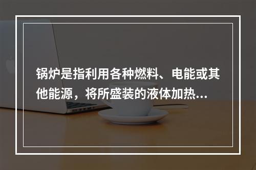 锅炉是指利用各种燃料、电能或其他能源，将所盛装的液体加热，并