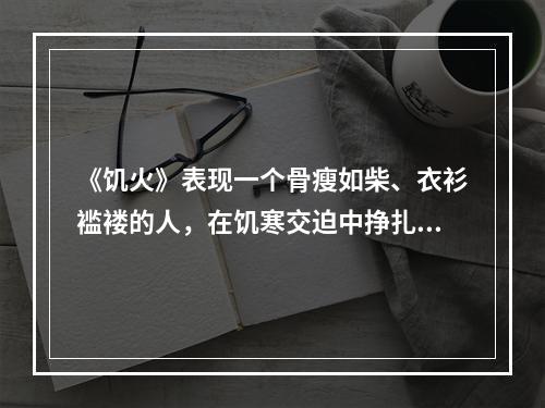 《饥火》表现一个骨瘦如柴、衣衫褴褛的人，在饥寒交迫中挣扎，最