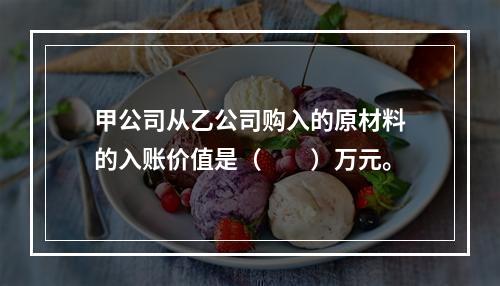 甲公司从乙公司购入的原材料的入账价值是（　　）万元。