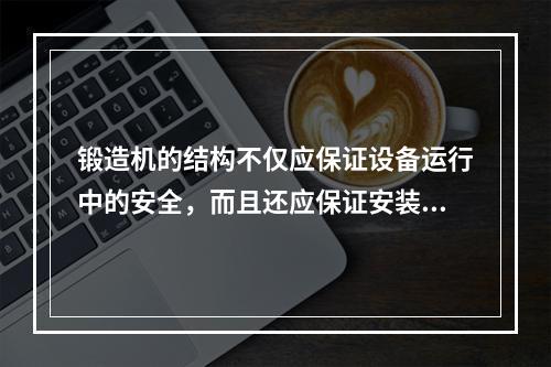 锻造机的结构不仅应保证设备运行中的安全，而且还应保证安装、拆