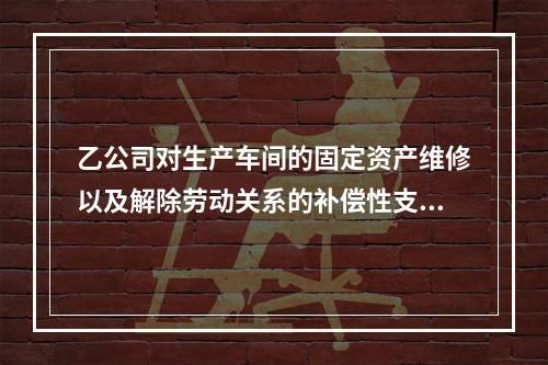 乙公司对生产车间的固定资产维修以及解除劳动关系的补偿性支出，