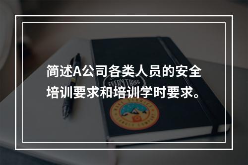 简述A公司各类人员的安全培训要求和培训学时要求。