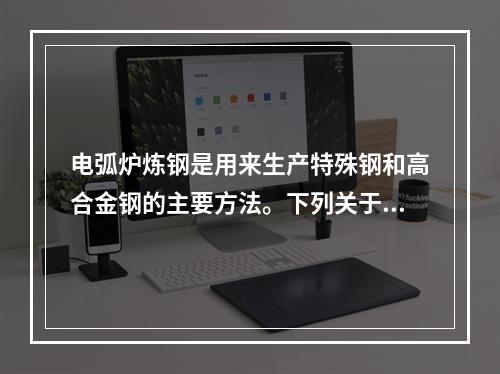 电弧炉炼钢是用来生产特殊钢和高合金钢的主要方法。下列关于电炉