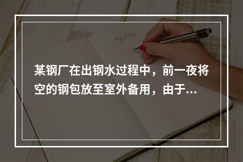 某钢厂在出钢水过程中，前一夜将空的钢包放至室外备用，由于夜晚