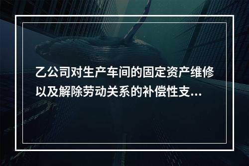 乙公司对生产车间的固定资产维修以及解除劳动关系的补偿性支出，