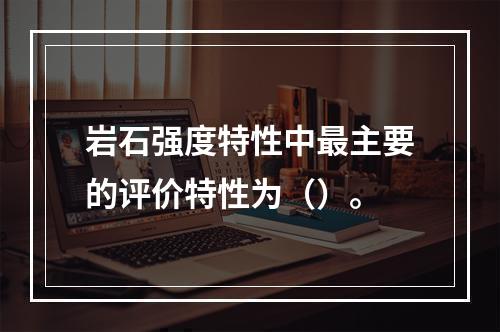 岩石强度特性中最主要的评价特性为（）。