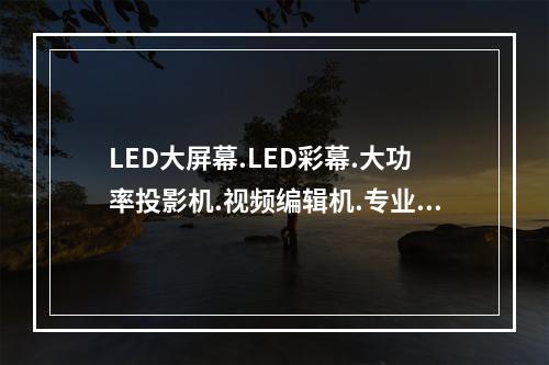 LED大屏幕.LED彩幕.大功率投影机.视频编辑机.专业摄像