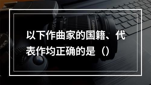 以下作曲家的国籍、代表作均正确的是（）