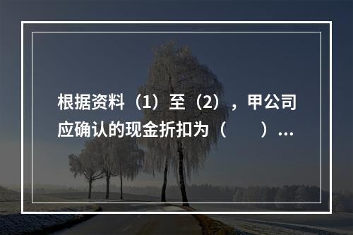 根据资料（1）至（2），甲公司应确认的现金折扣为（　　）元。