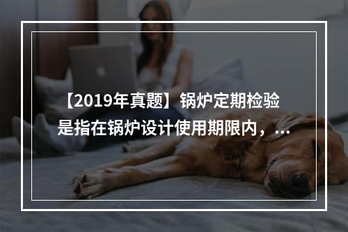 【2019年真题】锅炉定期检验是指在锅炉设计使用期限内，每间