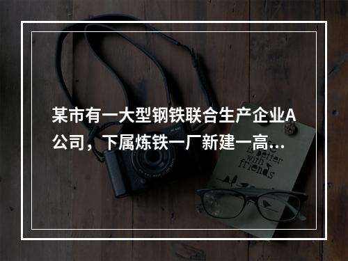 某市有一大型钢铁联合生产企业A公司，下属炼铁一厂新建一高炉，