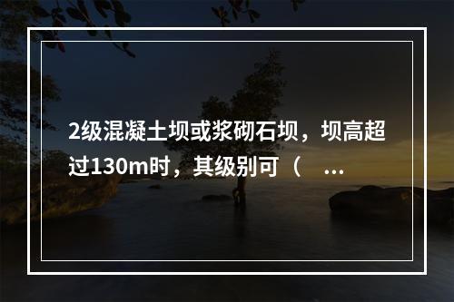 2级混凝土坝或浆砌石坝，坝高超过130m时，其级别可（　　