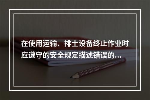 在使用运输、排土设备终止作业时应遵守的安全规定描述错误的是（