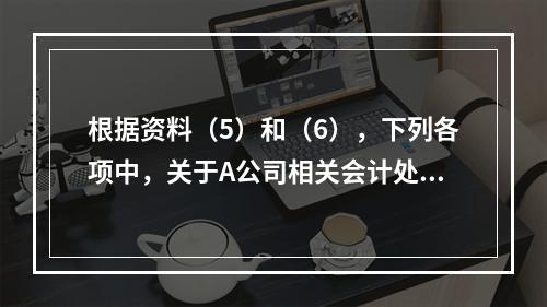 根据资料（5）和（6），下列各项中，关于A公司相关会计处理结