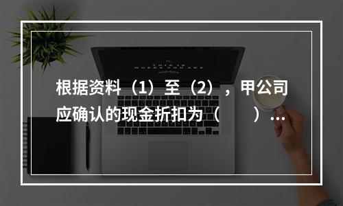 根据资料（1）至（2），甲公司应确认的现金折扣为（　　）元。