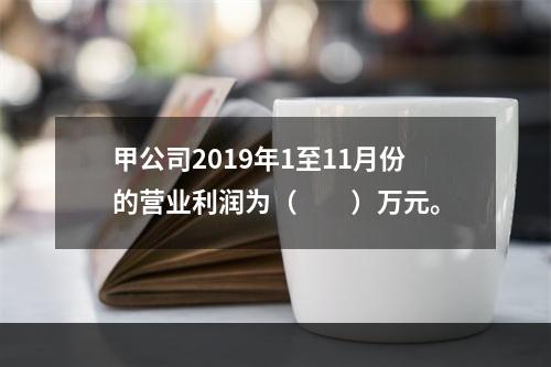 甲公司2019年1至11月份的营业利润为（　　）万元。