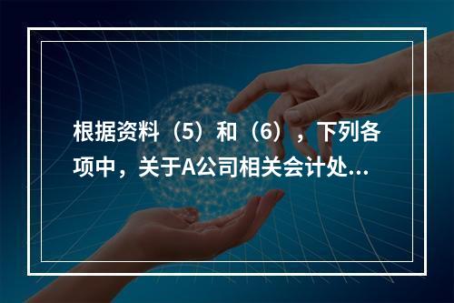 根据资料（5）和（6），下列各项中，关于A公司相关会计处理结