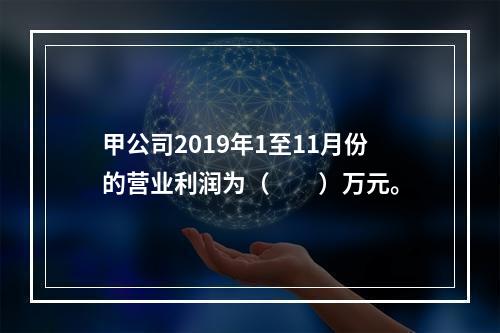 甲公司2019年1至11月份的营业利润为（　　）万元。