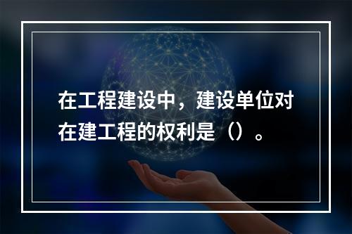 在工程建设中，建设单位对在建工程的权利是（）。