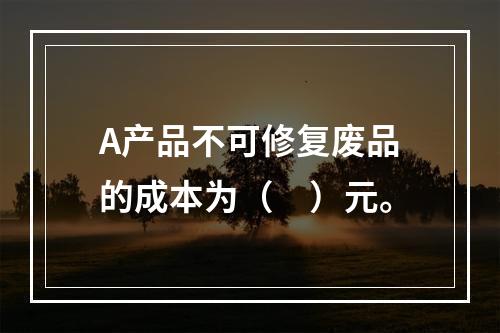 A产品不可修复废品的成本为（　）元。