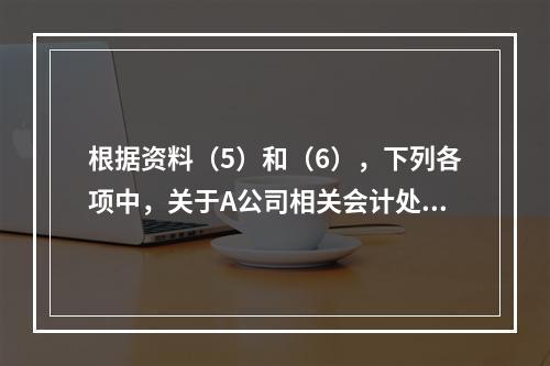 根据资料（5）和（6），下列各项中，关于A公司相关会计处理结