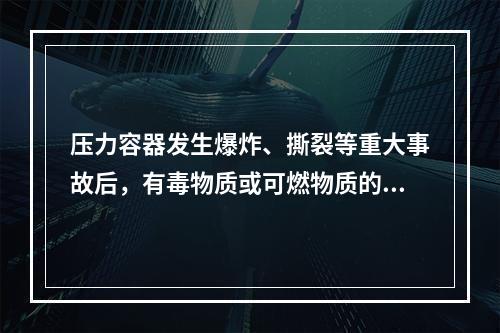 压力容器发生爆炸、撕裂等重大事故后，有毒物质或可燃物质的大量